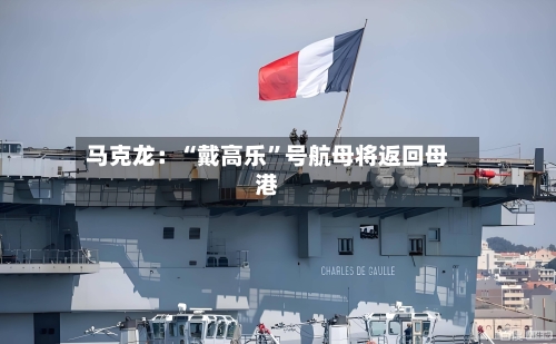 马克龙：“戴高乐”号航母将返回母港
