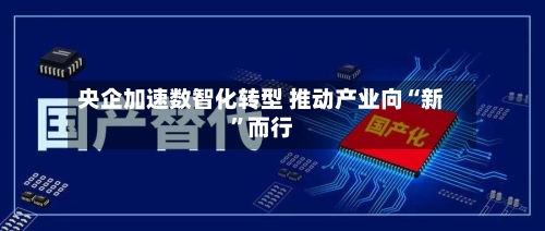央企加速数智化转型 推动产业向“新	”而行-第2张图片