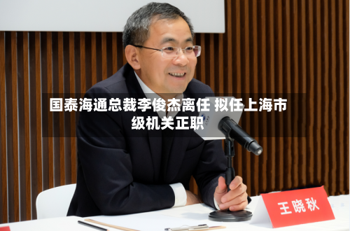 国泰海通总裁李俊杰离任 拟任上海市级机关正职