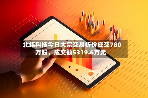 北纬科技今日大宗交易折价成交780万股，成交额5319.6万元-第2张图片