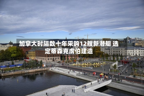加拿大时隔数十年采购12艘新潜艇 选定蒂森克虏伯建造-第2张图片