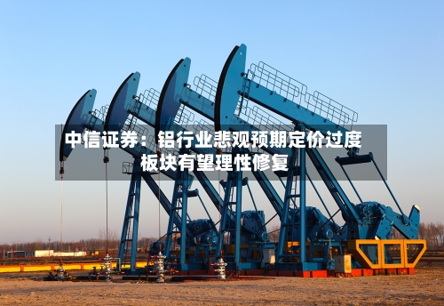 中信证券:铝行业悲观预期定价过度 板块有望理性修复