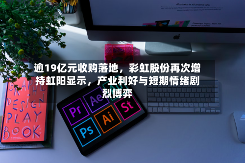 逾19亿元收购落地,彩虹股份再次增持虹阳显示,产业利好与短期情绪剧烈博弈