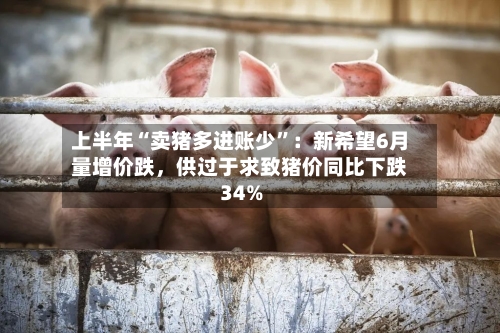 上半年“卖猪多进账少	”：新希望6月量增价跌，供过于求致猪价同比下跌34%-第2张图片