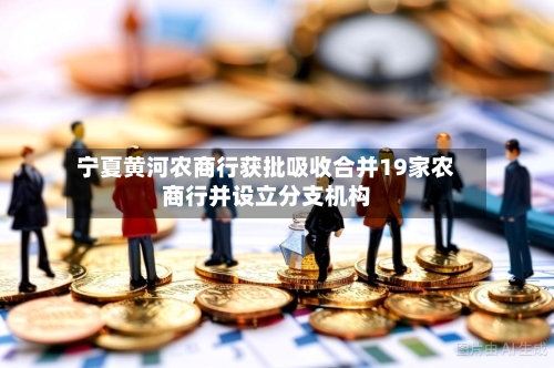 宁夏黄河农商行获批吸收合并19家农商行并设立分支机构-第2张图片