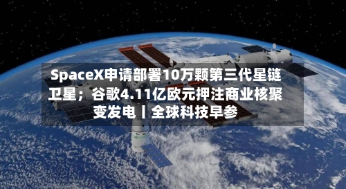 SpaceX申请部署10万颗第三代星链卫星；谷歌4.11亿欧元押注商业核聚变发电丨全球科技早参