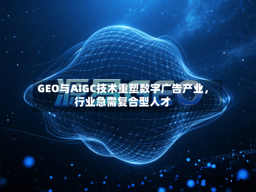 GEO与AIGC技术重塑数字广告产业,行业急需复合型人才