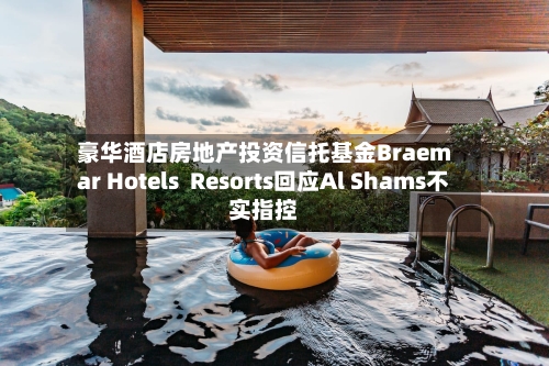 豪华酒店房地产投资信托基金Braemar Hotels Resorts回应Al Shams不实指控