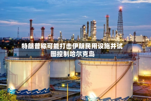 特朗普称可能打击伊朗民用设施并试图控制哈尔克岛