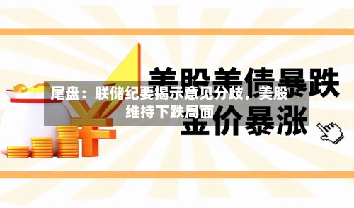 尾盘：联储纪要揭示意见分歧，美股维持下跌局面-第2张图片