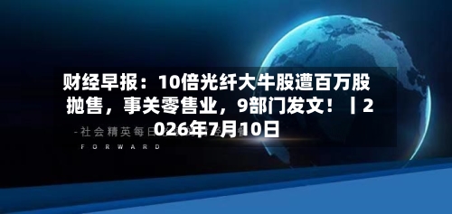 财经早报:10倍光纤大牛股遭百万股抛售,事关零售业,9部门发文!丨2026年7月10日